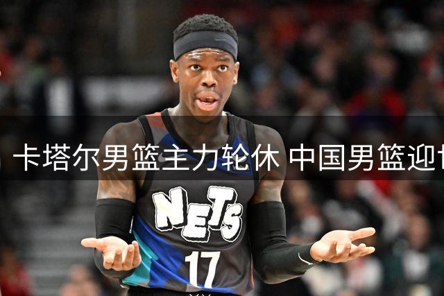 卡塔尔男篮主力轮休 中国男篮迎世预赛取胜良机