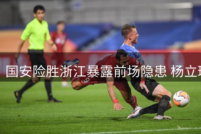 国安险胜浙江暴露前场隐患 杨立瑜低迷表现引发球迷质疑