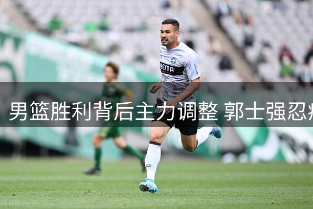 男篮胜利背后主力调整 郭士强忍痛调整阵容获认可
