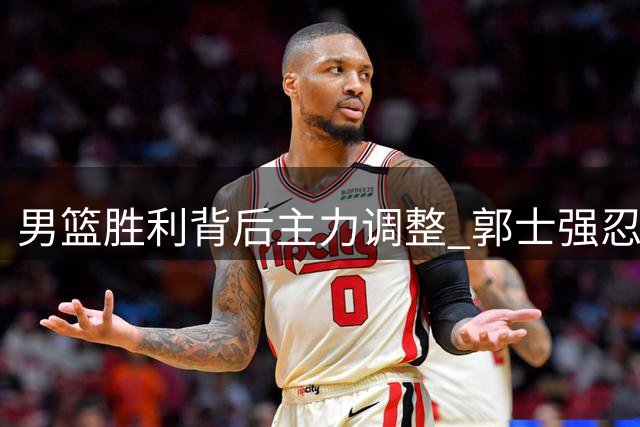 男篮胜利背后主力调整 郭士强忍痛调整阵容获认可