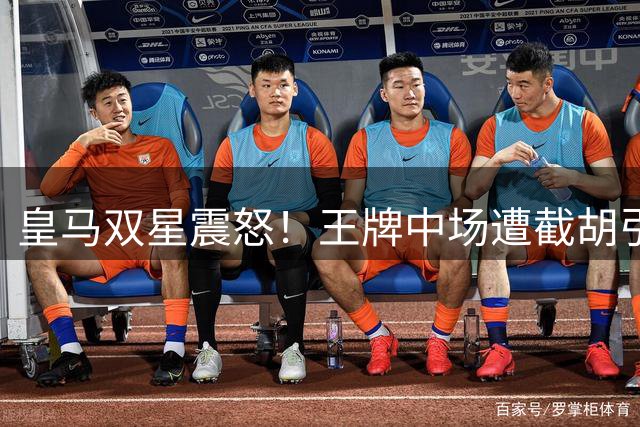 皇马双星震怒！王牌中场遭截胡引爆更衣室风暴