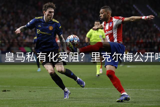 皇马私有化受阻？里克尔梅公开呼吁弗洛伦蒂诺及时止损