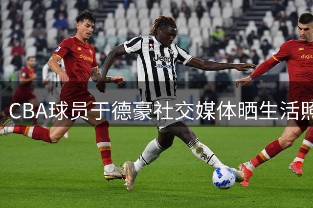 CBA球员于德豪社交媒体晒生活照 配文"抽象"引球迷热议